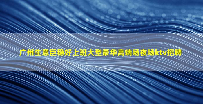 广州生意巨稳好上班大型豪华高端场夜场ktv招聘